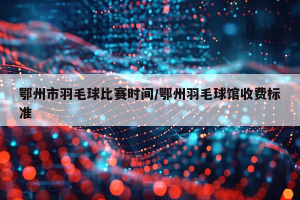 鄂州市羽毛球比赛时间/鄂州羽毛球馆收费标准