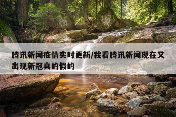 腾讯新闻疫情实时更新/我看腾讯新闻现在又出现新冠真的假的