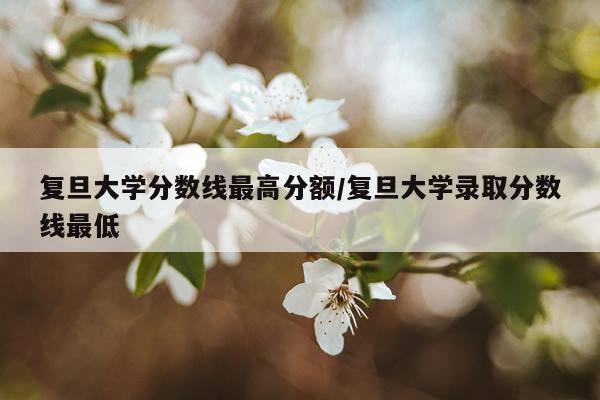 复旦大学分数线最高分额/复旦大学录取分数线最低