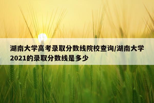 湖南大学高考录取分数线院校查询/湖南大学2021的录取分数线是多少