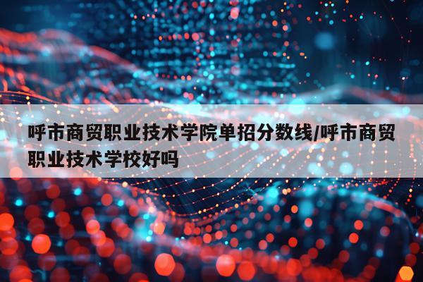 呼市商贸职业技术学院单招分数线/呼市商贸职业技术学校好吗
