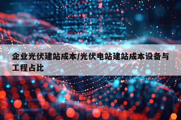 企业光伏建站成本/光伏电站建站成本设备与工程占比
