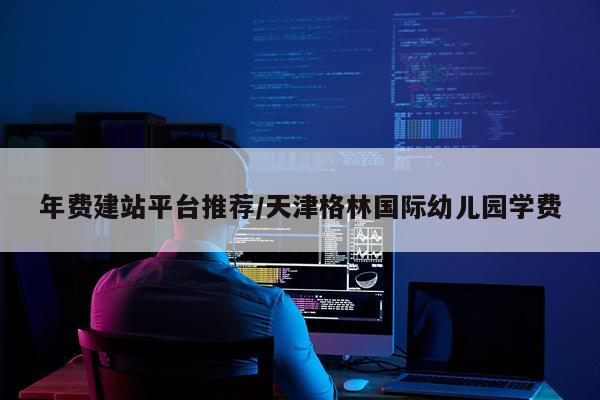 年费建站平台推荐/天津格林国际幼儿园学费