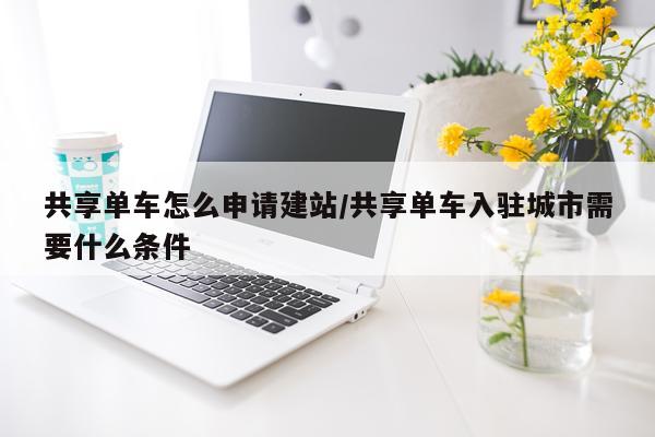 共享单车怎么申请建站/共享单车入驻城市需要什么条件