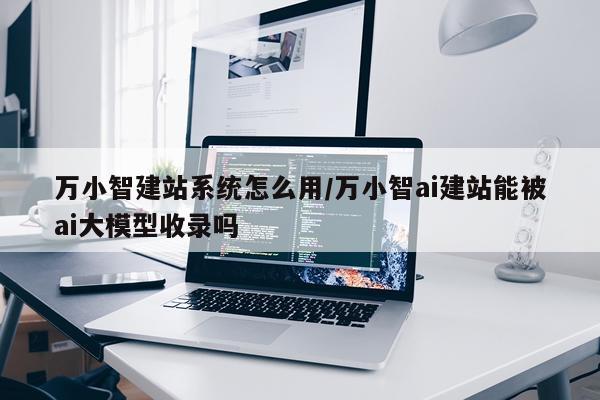 万小智建站系统怎么用/万小智ai建站能被ai大模型收录吗