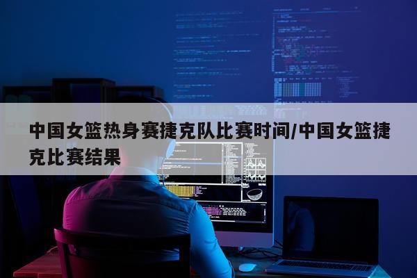中国女篮热身赛捷克队比赛时间/中国女篮捷克比赛结果