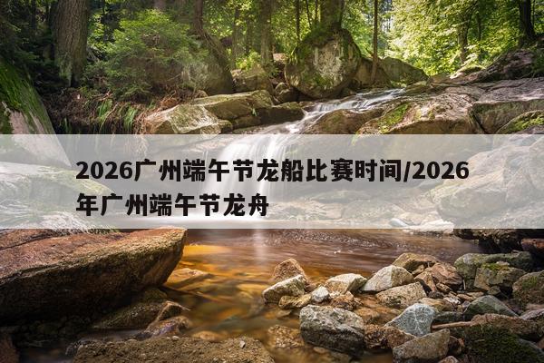 2026广州端午节龙船比赛时间/2026年广州端午节龙舟