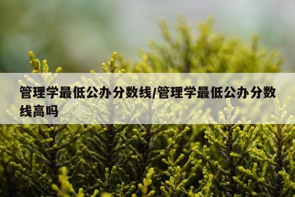 管理学最低公办分数线/管理学最低公办分数线高吗