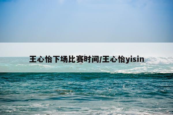 王心怡下场比赛时间/王心怡yisin