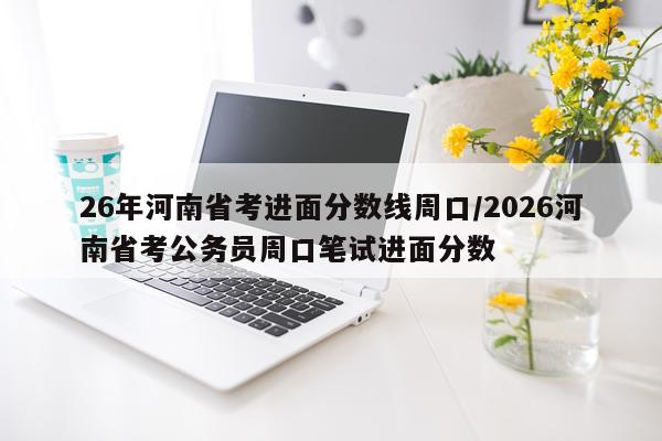 26年河南省考进面分数线周口/2026河南省考公务员周口笔试进面分数