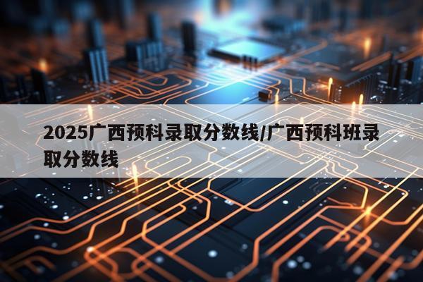 2025广西预科录取分数线/广西预科班录取分数线