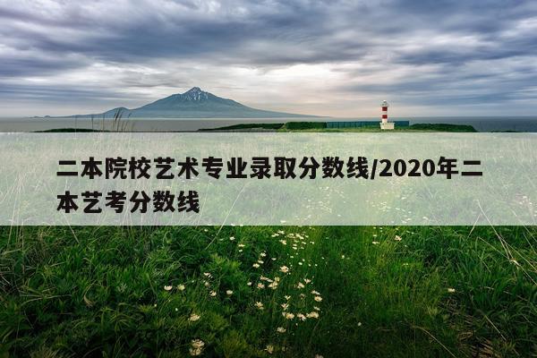 二本院校艺术专业录取分数线/2020年二本艺考分数线