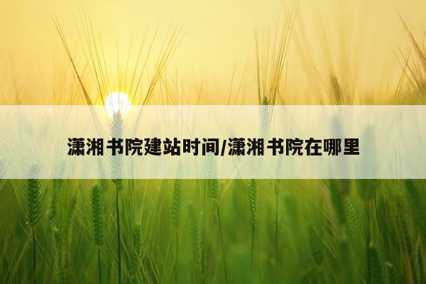 潇湘书院建站时间/潇湘书院在哪里
