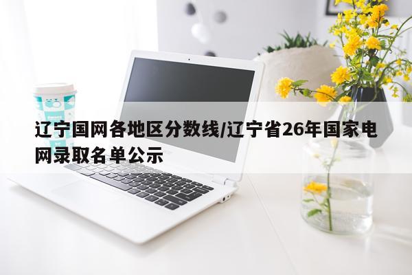 辽宁国网各地区分数线/辽宁省26年国家电网录取名单公示