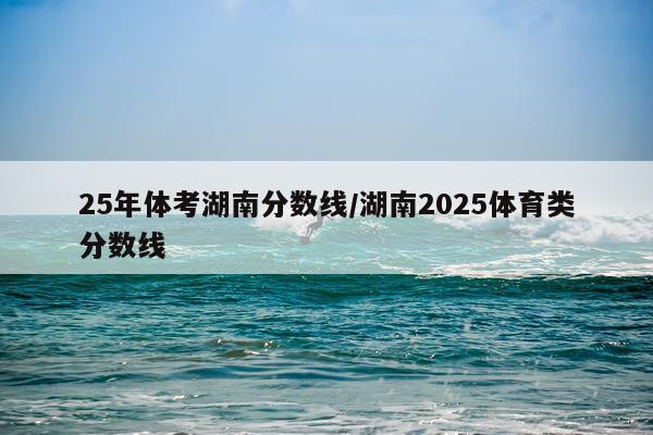 25年体考湖南分数线/湖南2025体育类分数线