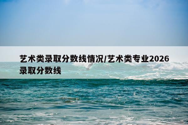 艺术类录取分数线情况/艺术类专业2026录取分数线