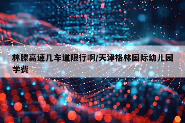 林滕高速几车道限行啊/天津格林国际幼儿园学费