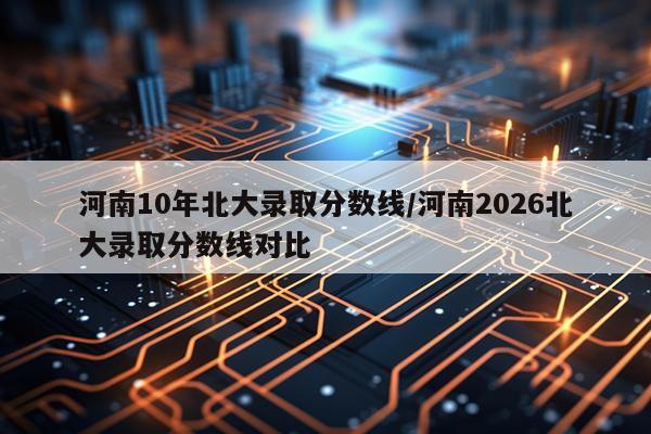 河南10年北大录取分数线/河南2026北大录取分数线对比