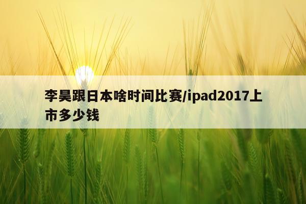 李昊跟日本啥时间比赛/ipad2017上市多少钱