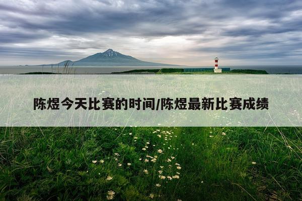 陈煜今天比赛的时间/陈煜最新比赛成绩