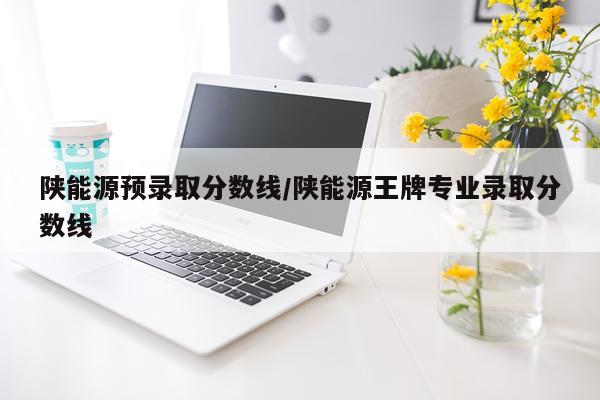 陕能源预录取分数线/陕能源王牌专业录取分数线