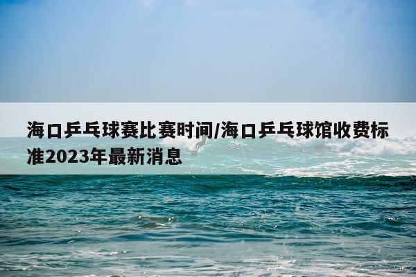 海口乒乓球赛比赛时间/海口乒乓球馆收费标准2023年最新消息