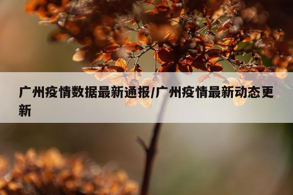 广州疫情数据最新通报/广州疫情最新动态更新