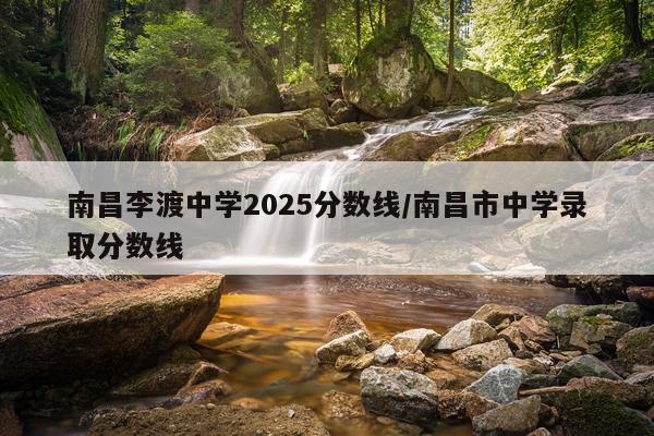 南昌李渡中学2025分数线/南昌市中学录取分数线