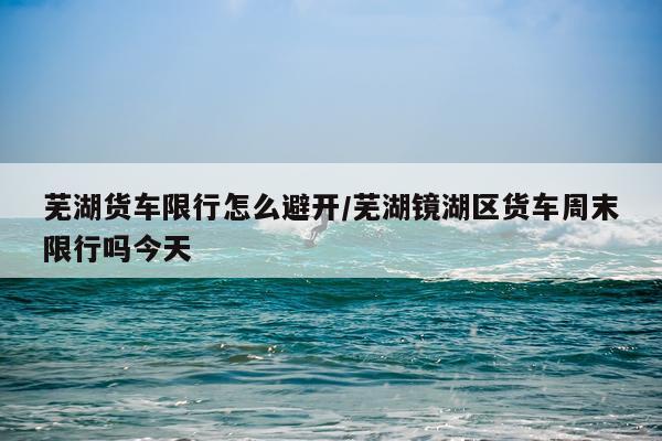 芜湖货车限行怎么避开/芜湖镜湖区货车周末限行吗今天