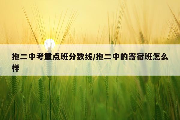 拖二中考重点班分数线/拖二中的寄宿班怎么样