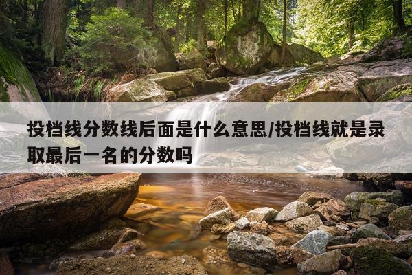投档线分数线后面是什么意思/投档线就是录取最后一名的分数吗