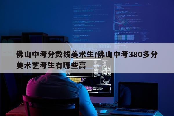 佛山中考分数线美术生/佛山中考380多分美术艺考生有哪些高