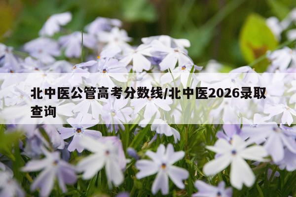 北中医公管高考分数线/北中医2026录取查询