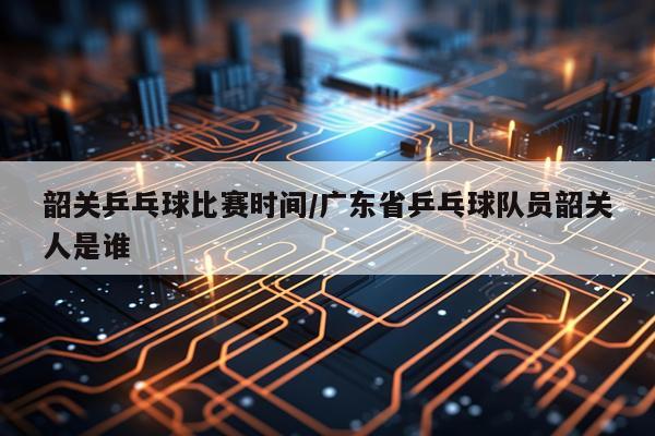 韶关乒乓球比赛时间/广东省乒乓球队员韶关人是谁