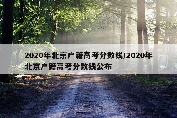 2020年北京户籍高考分数线/2020年北京户籍高考分数线公布