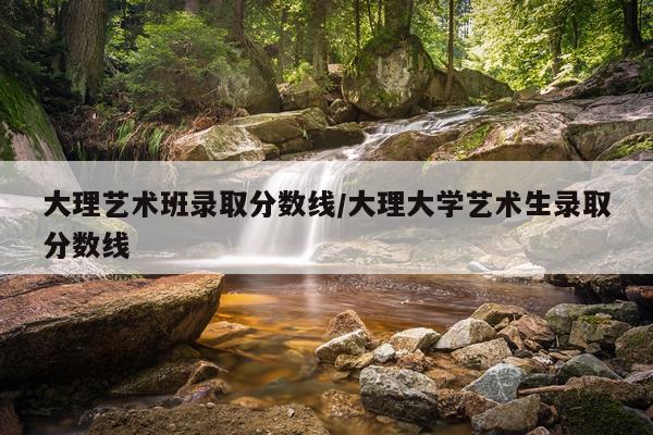 大理艺术班录取分数线/大理大学艺术生录取分数线