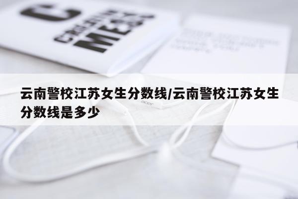 云南警校江苏女生分数线/云南警校江苏女生分数线是多少