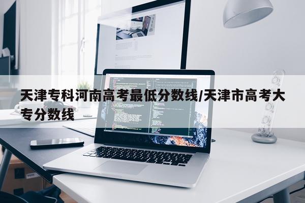 天津专科河南高考最低分数线/天津市高考大专分数线
