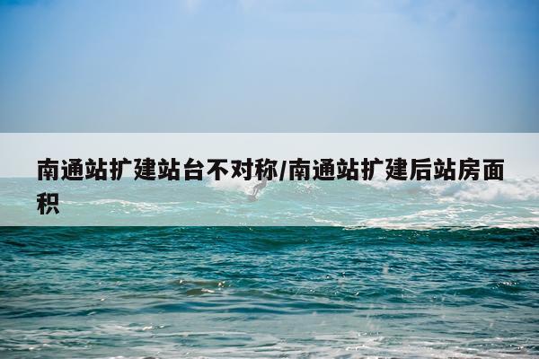 南通站扩建站台不对称/南通站扩建后站房面积