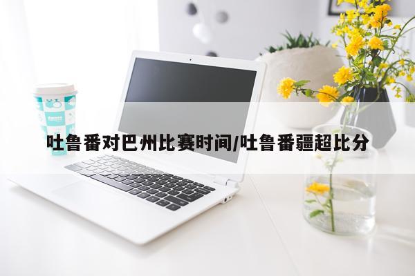 吐鲁番对巴州比赛时间/吐鲁番疆超比分