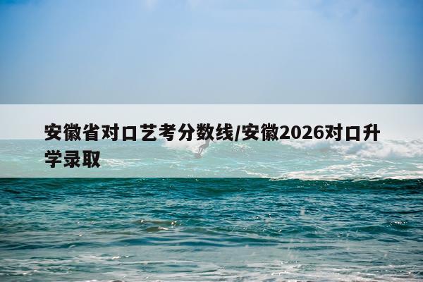 安徽省对口艺考分数线/安徽2026对口升学录取