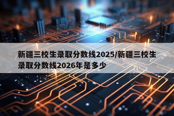 新疆三校生录取分数线2025/新疆三校生录取分数线2026年是多少