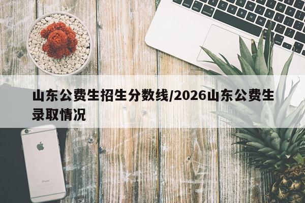 山东公费生招生分数线/2026山东公费生录取情况