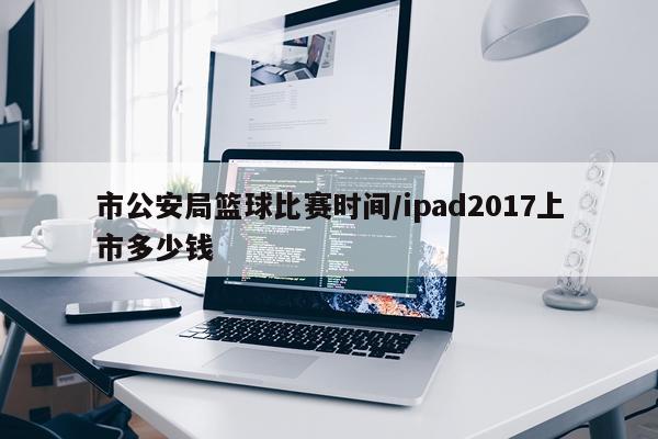 市公安局篮球比赛时间/ipad2017上市多少钱