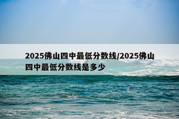 2025佛山四中最低分数线/2025佛山四中最低分数线是多少