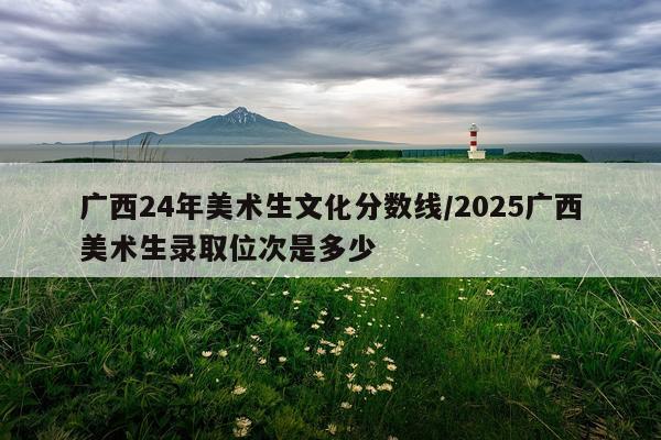 广西24年美术生文化分数线/2025广西美术生录取位次是多少