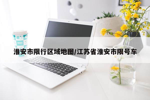 淮安市限行区域地图/江苏省淮安市限号车