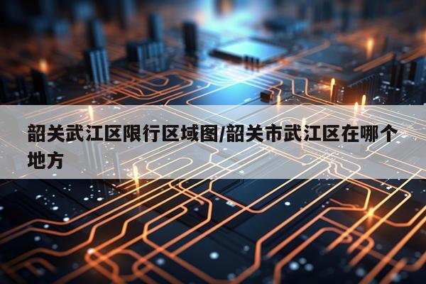 韶关武江区限行区域图/韶关市武江区在哪个地方
