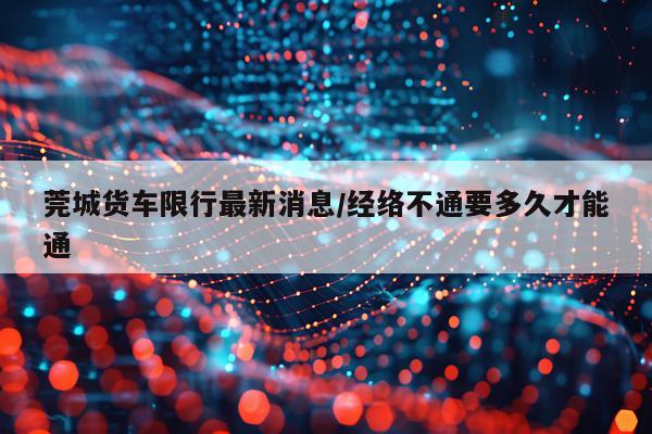 莞城货车限行最新消息/经络不通要多久才能通