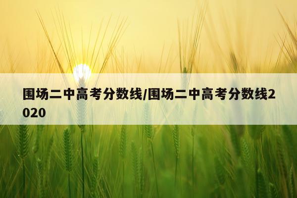 围场二中高考分数线/围场二中高考分数线2020